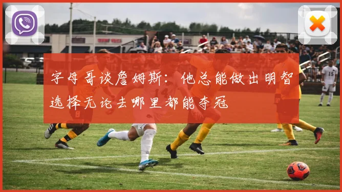 字母哥谈詹姆斯：他总能做出明智选择无论去哪里都能夺冠