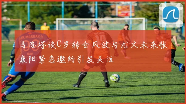 马洛塔谈C罗转会风波与尤文未来张康阳紧急邀约引发关注