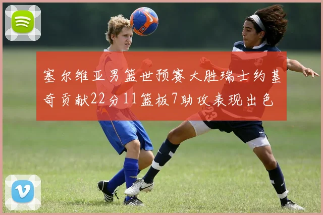 塞尔维亚男篮世预赛大胜瑞士约基奇贡献22分11篮板7助攻表现出色