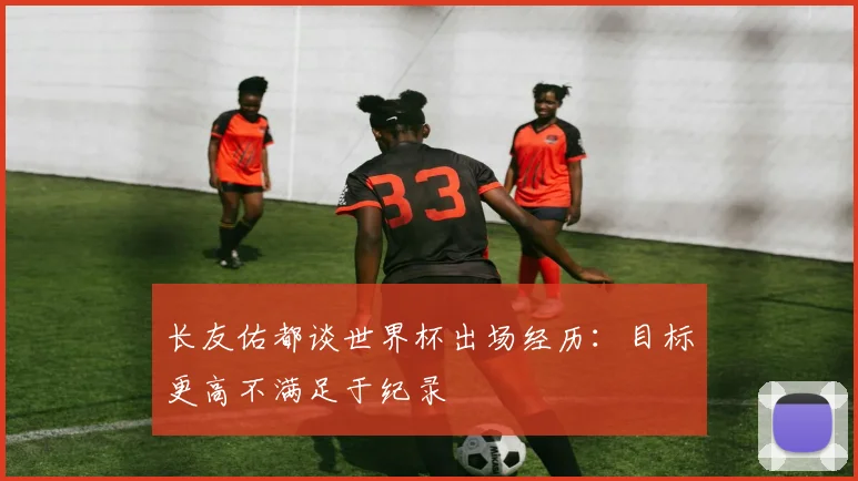 长友佑都谈世界杯出场经历：目标更高不满足于纪录