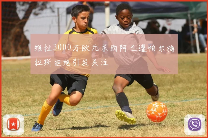 维拉3000万欧元求购阿兰遭帕尔梅拉斯拒绝引发关注